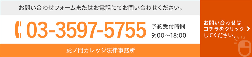 お問い合わせフォームまたはお電話にてお問い合わせください。 TEL:03-3597-5755 予約受付時間9:00~18:00 虎ノ門カレッジ法律事務所 お問い合わせはコチラをクリックしてください。